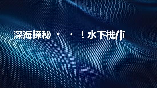 深海探秘！水下機(jī)器人揭開清淤泥的神秘面紗！